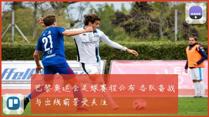 巴黎奥运会足球赛程公布 各队备战与出线前景受关注