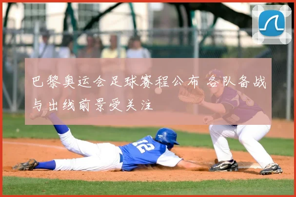 巴黎奥运会足球赛程公布 各队备战与出线前景受关注