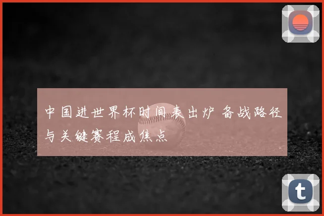 中国进世界杯时间表出炉 备战路径与关键赛程成焦点