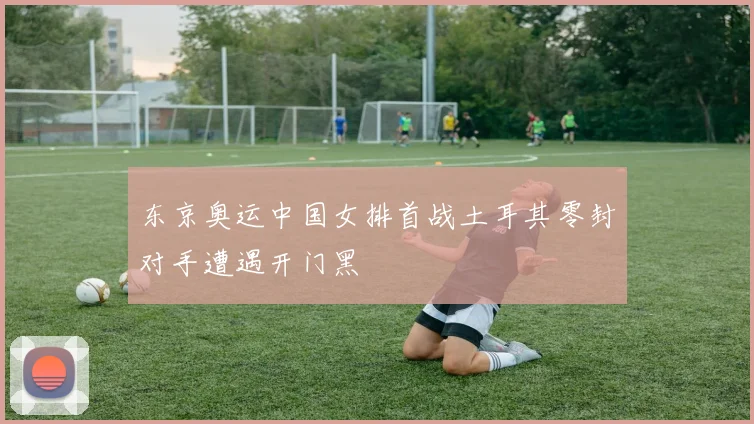 东京奥运中国女排首战土耳其零封对手遭遇开门黑
