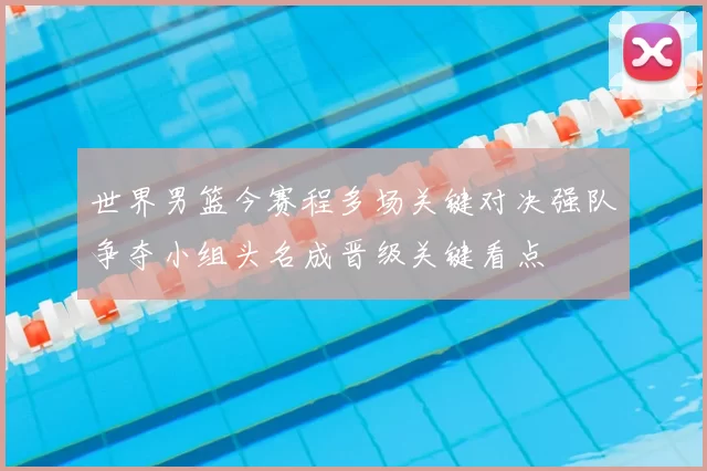 世界男篮今赛程多场关键对决强队争夺小组头名成晋级关键看点