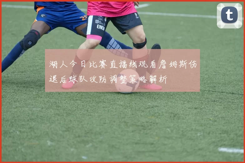 湖人今日比赛直播线观看詹姆斯伤退后球队攻防调整策略解析