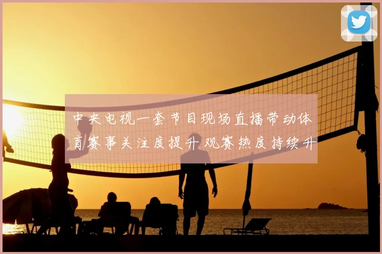 中央电视一套节目现场直播带动体育赛事关注度提升 观赛热度持续升温