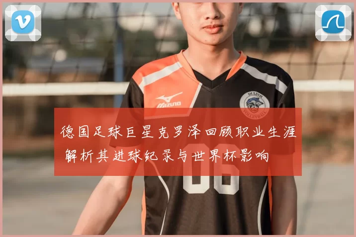 德国足球巨星克罗泽回顾职业生涯 解析其进球纪录与世界杯影响