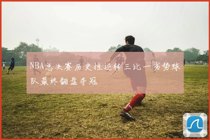 NBA总决赛历史性逆转三比一劣势球队最终翻盘夺冠