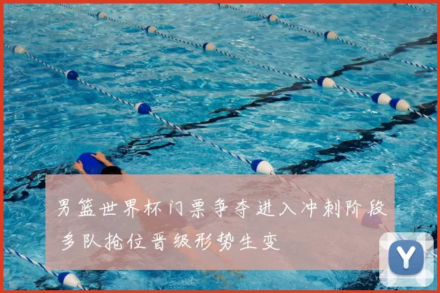 男篮世界杯门票争夺进入冲刺阶段 多队抢位晋级形势生变