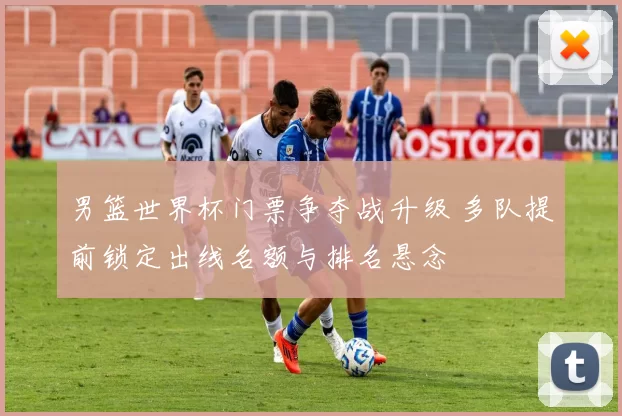 男篮世界杯门票争夺战升级 多队提前锁定出线名额与排名悬念