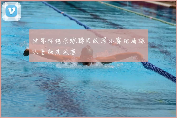 世界杯绝杀球瞬间改写比赛结局球队晋级淘汰赛