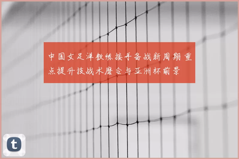 中国女足洋教练接手备战新周期 重点提升技战术磨合与亚洲杯前景
