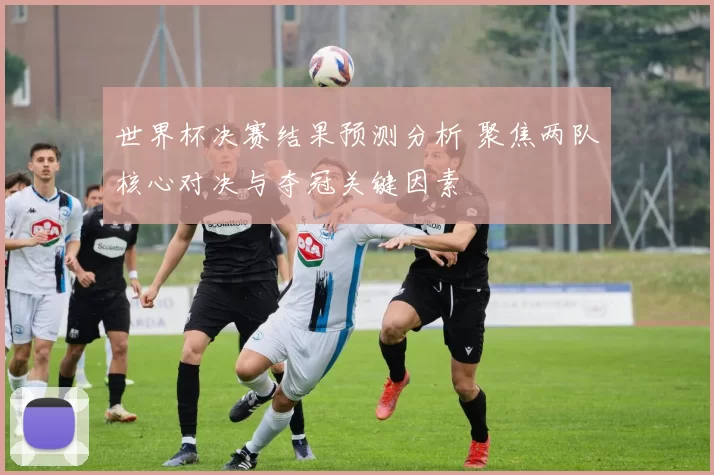 世界杯决赛结果预测分析 聚焦两队核心对决与夺冠关键因素