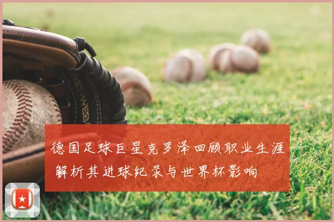 德国足球巨星克罗泽回顾职业生涯 解析其进球纪录与世界杯影响