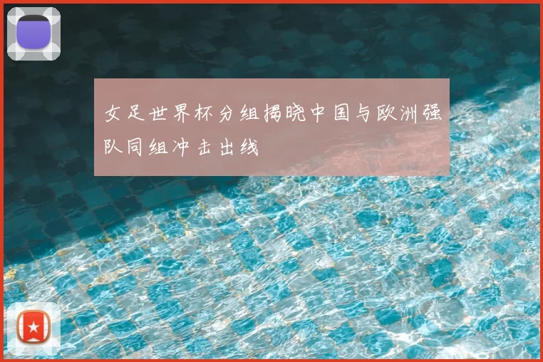 女足世界杯分组揭晓中国与欧洲强队同组冲击出线