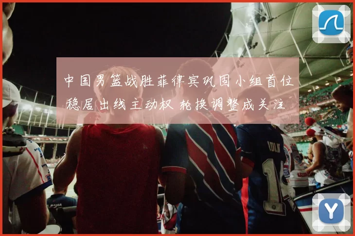 中国男篮战胜菲律宾巩固小组首位 稳居出线主动权 轮换调整成关注点