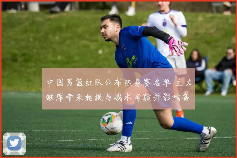 中国男篮红队公布热身赛名单 主力缺席带来轮换与战术考验并影响备战节奏