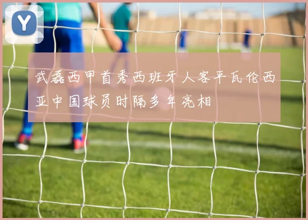 武磊西甲首秀西班牙人客平瓦伦西亚中国球员时隔多年亮相