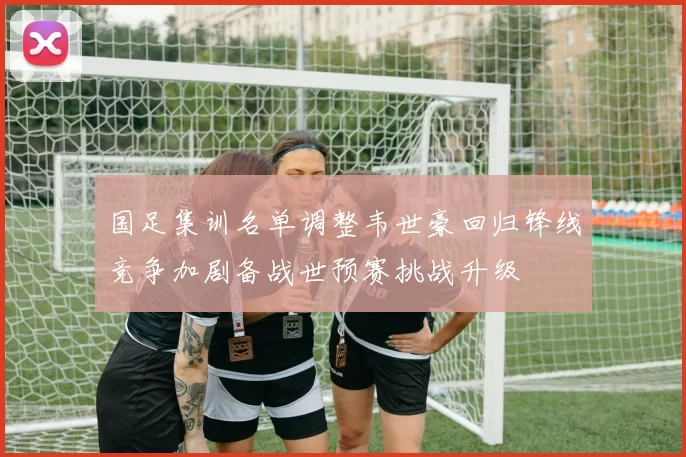 国足集训名单调整韦世豪回归锋线竞争加剧备战世预赛挑战升级