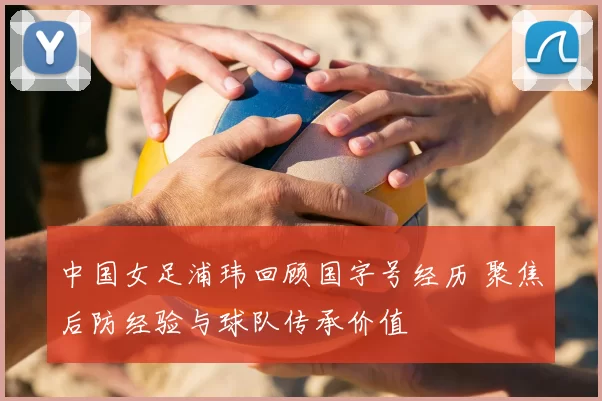 中国女足浦玮回顾国字号经历 聚焦后防经验与球队传承价值