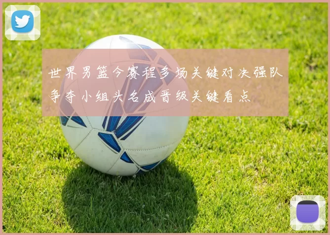 世界男篮今赛程多场关键对决强队争夺小组头名成晋级关键看点