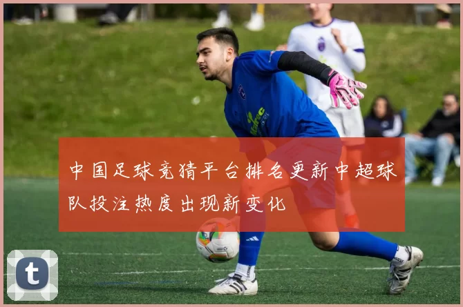 中国足球竞猜平台排名更新中超球队投注热度出现新变化