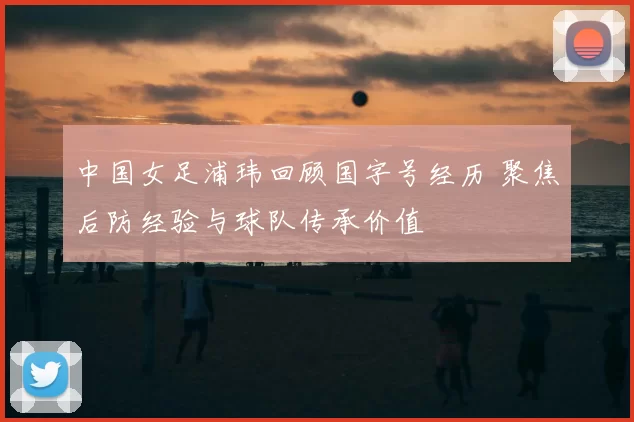 中国女足浦玮回顾国字号经历 聚焦后防经验与球队传承价值