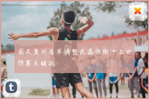 国足集训名单调整武磊领衔冲击世预赛关键战