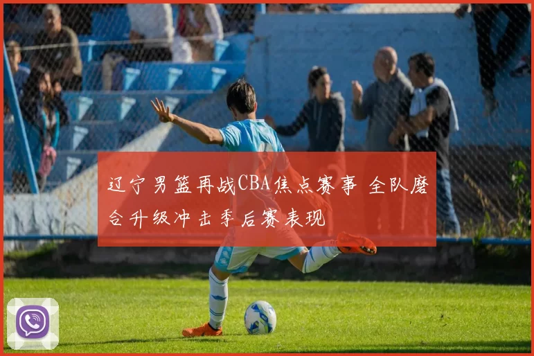 辽宁男篮再战CBA焦点赛事 全队磨合升级冲击季后赛表现