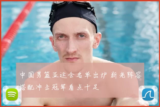 中国男篮亚运会名单出炉 新老阵容搭配冲击冠军看点十足