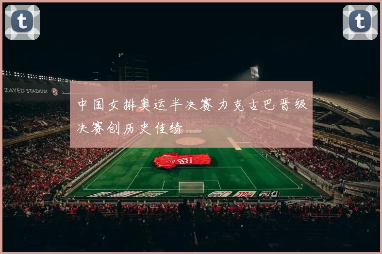 中国女排奥运半决赛力克古巴晋级决赛创历史佳绩