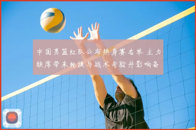 中国男篮红队公布热身赛名单 主力缺席带来轮换与战术考验并影响备战节奏