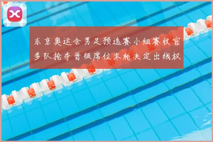 东京奥运会男足预选赛小组赛收官多队抢夺晋级席位末轮决定出线权