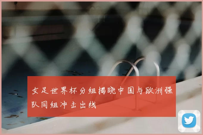 女足世界杯分组揭晓中国与欧洲强队同组冲击出线