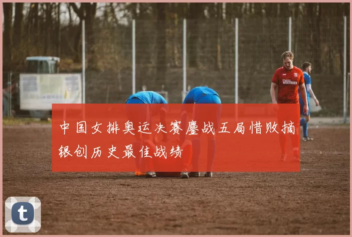 中国女排奥运决赛鏖战五局惜败摘银创历史最佳战绩