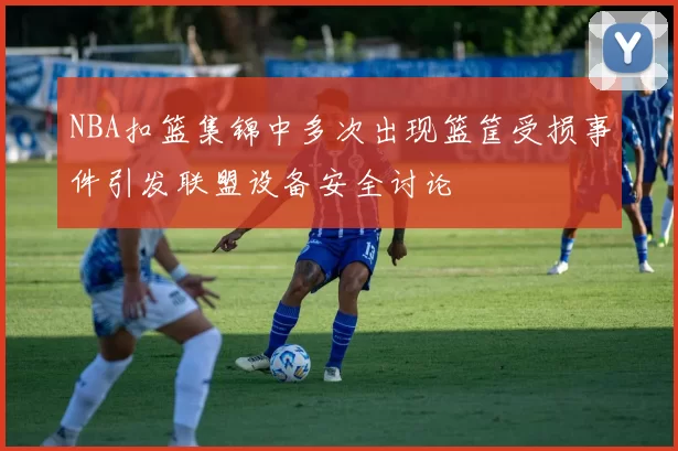 NBA扣篮集锦中多次出现篮筐受损事件引发联盟设备安全讨论
