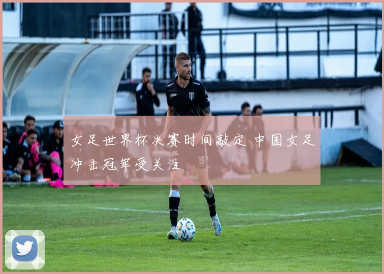 女足世界杯决赛时间敲定 中国女足冲击冠军受关注