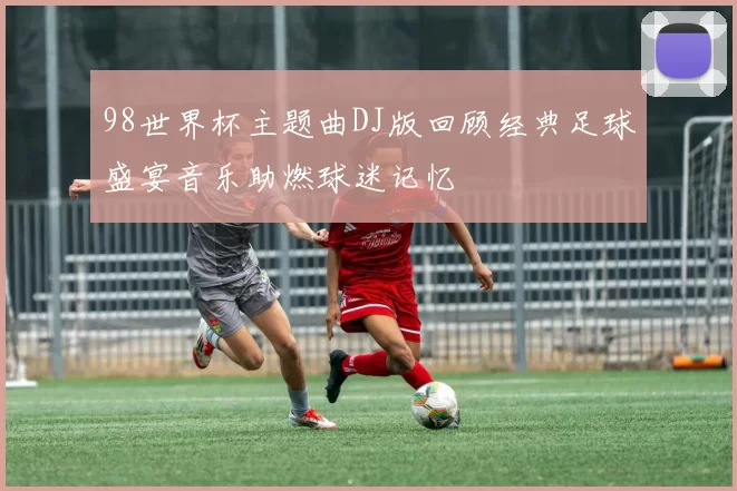 98世界杯主题曲DJ版回顾经典足球盛宴音乐助燃球迷记忆
