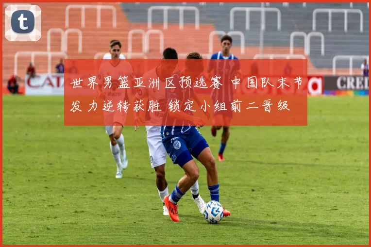 世界男篮亚洲区预选赛 中国队末节发力逆转获胜 锁定小组前二晋级