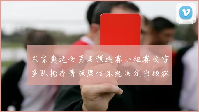 东京奥运会男足预选赛小组赛收官多队抢夺晋级席位末轮决定出线权