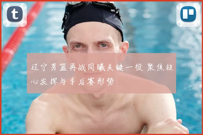 辽宁男篮再战同曦关键一役 聚焦核心发挥与季后赛形势