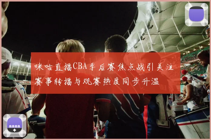 咪咕直播CBA季后赛焦点战引关注 赛事转播与观赛热度同步升温