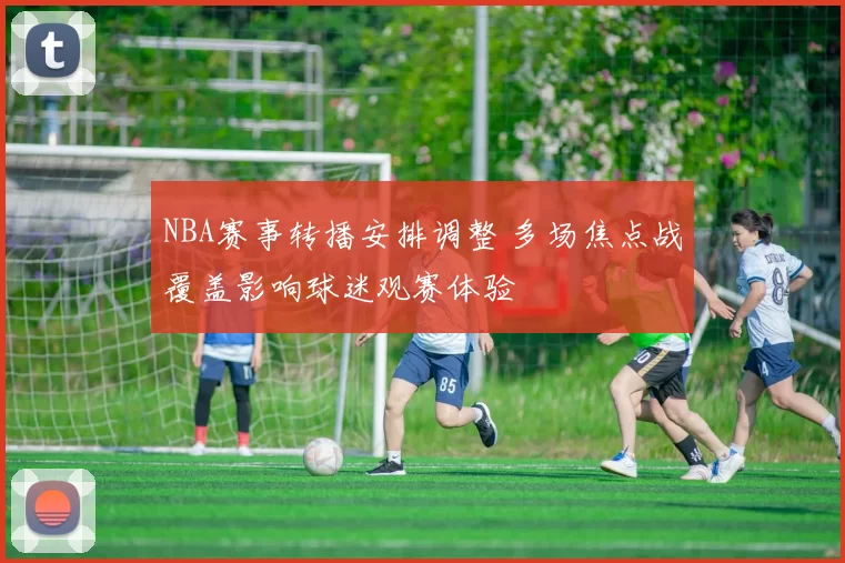 NBA赛事转播安排调整 多场焦点战覆盖影响球迷观赛体验