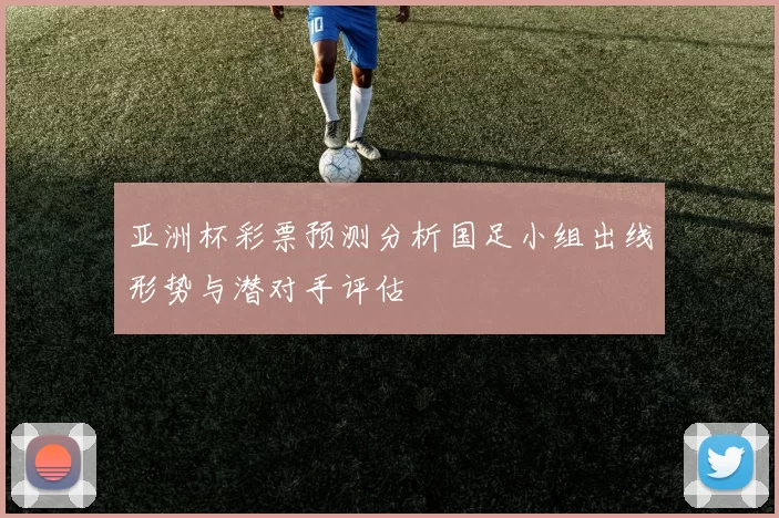 亚洲杯彩票预测分析国足小组出线形势与潜对手评估