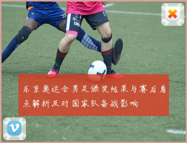 东京奥运会男足颁奖结果与赛后看点解析及对国家队备战影响