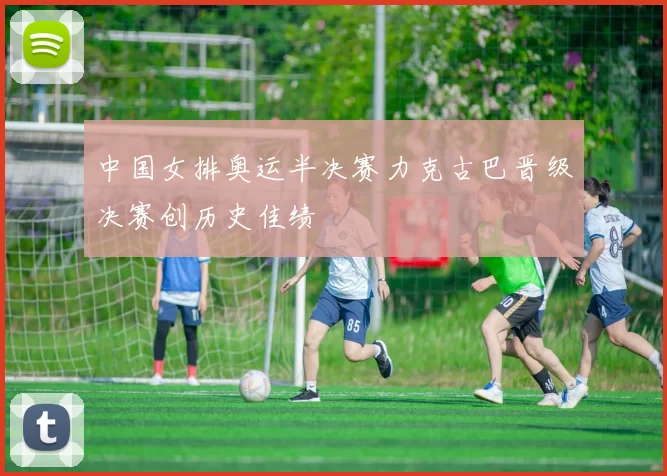 中国女排奥运半决赛力克古巴晋级决赛创历史佳绩