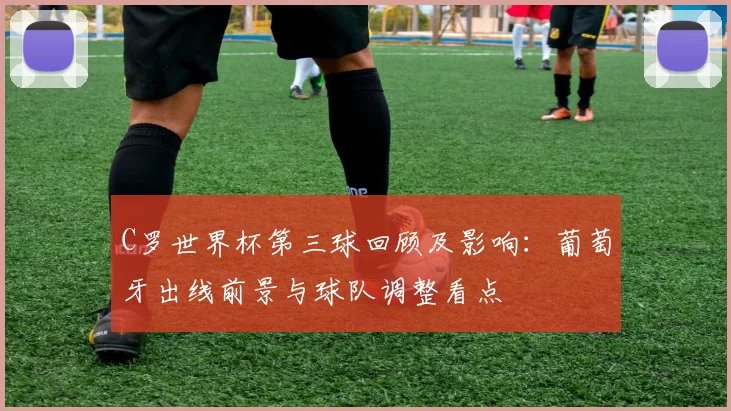 C罗世界杯第三球回顾及影响:葡萄牙出线前景与球队调整看点