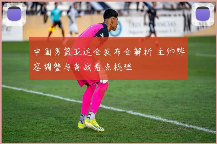 中国男篮亚运会发布会解析 主帅阵容调整与备战看点梳理