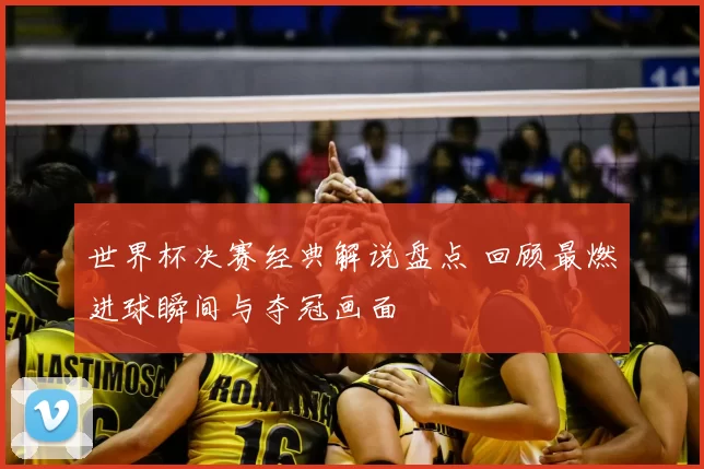 世界杯决赛经典解说盘点 回顾最燃进球瞬间与夺冠画面