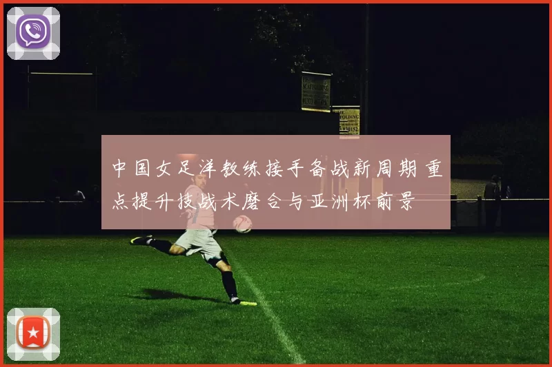 中国女足洋教练接手备战新周期 重点提升技战术磨合与亚洲杯前景