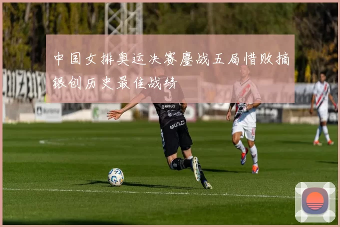 中国女排奥运决赛鏖战五局惜败摘银创历史最佳战绩